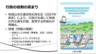 • 地域公共交通活性化再⽣法（2007年
制定）により、⾏政が主導して地域
公共交通を計画、実現する枠組みが
明確化。
• 特徴（伊藤の理解）
– 地域のことは地域（事業者、住⺠、⾏政な
ど）で
– 全体をネットワークで考える
– やる気のある地域を⾦や制度でサポート
– まちづくりとの連携
⾏政の役割の⾼まり
 