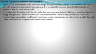 How can they provide unlimited free voice calls?
 Again, Jio has an IP network, so all voice calls will go through the internet just like skype or WhatsApp. There is
not really any point in charging for voice anymore. It is an outdated system and there shouldn’t really be any
surprise in why Jio totally abandoned it.
 If hypothetically, Jio had the tariff for voice calls, then some company similar to WhatsApp would have launched
an app through which you can do a free voice call over the internet (infact, WhatsApp itself has a voice-call
option). Once everyone has a good internet connection, people would anyway use such services to make their calls.
(So He didn’t allow his competitor to compete for this option)
 
