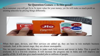 So Question Comes ::: Is this good?
 As a customer, you will get 2x to 3x more value for your money, yet Jio will make as much profit as
existing telecoms by pricing things differently.
 When their apps, devices, and fiber services are added up, they are here to win multiple business
verticals. And, at the current stage, they are almost unstoppable.
 Yes, we need companies like Reliance to make such bold moves and invest in India. This is good for
everyone. It is a win-win situation. It will increase the progress rate in India and will improve our
quality of life. It will also give much-needed jobs to millions of people.
 
