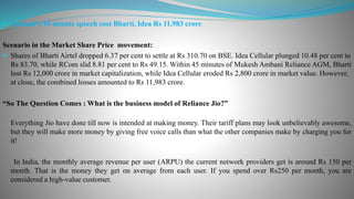  Ambani's 45-minute speech cost Bharti, Idea Rs 11,983 crore
Scenario in the Market Share Price movement:
 Shares of Bharti Airtel dropped 6.37 per cent to settle at Rs 310.70 on BSE. Idea Cellular plunged 10.48 per cent to
Rs 83.70, while RCom slid 8.81 per cent to Rs 49.15. Within 45 minutes of Mukesh Ambani Reliance AGM, Bharti
lost Rs 12,000 crore in market capitalization, while Idea Cellular eroded Rs 2,800 crore in market value. However,
at close, the combined losses amounted to Rs 11,983 crore.
“So The Question Comes : What is the business model of Reliance Jio?”
Everything Jio have done till now is intended at making money. Their tariff plans may look unbelievably awesome,
but they will make more money by giving free voice calls than what the other companies make by charging you for
it!
In India, the monthly average revenue per user (ARPU) the current network providers get is around Rs 150 per
month. That is the money they get on average from each user. If you spend over Rs250 per month, you are
considered a high-value customer.
 