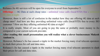  Reliance Jio 4G services will be open for everyone to avail from September 5.
 Offerings : - 4G Data at such cheap rates - unlimited voice calls (local/STD) free - unlimited
4G data at night.
 However, there is still a lot of confusion in the market how they are offering 4G data at such
cheap rates? And how are they providing unlimited voice calls (local/STD) free to every JIO
customer ? How are they offering unlimited 4G data at night?
 It is really simple. Most of you are going to pay the same or probably more money to Jio
compared to your current network provider.
 After reading this small presentation you will realize what a clever businessman Mukesh
Ambani is.
 However, Reliance’s Jio has caused a ripple in the market forcing many rival telecom operators
to slash their prices for call and data rates.
 Reliance’s Jio has caused a ripple in the market forcing many rival telecom operators to slash
their prices for call and data rates.
 