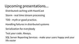 Upcoming presentations...
Distributed caching with HazelCast
Storm - real time stream processing
TDD - myth or good practice.
Handling failures in distributed systems
Serialization for everybody
Test your code. Always.
SQL Server Reporting Services - make your users happy and your
life easier
 