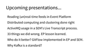 Upcoming presentations...
Reading (un)real-time feeds in Event Platform
Distributed computing and clustering done right
ActiveMQ usage in a SEM's Live Transcript process.
33 things we did wrong. EP lesson learned.
Who do it better? GitFlow implemented in EP and SEM.
Why Kafka is a standard?
 