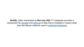 NoSQL (often interpreted as Not only SQL[1][2]) database provides a
mechanism for storage and retrieval of data that is modeled in means other
than the tabular relations used in relational databases
 