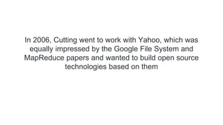 In 2006, Cutting went to work with Yahoo, which was
equally impressed by the Google File System and
MapReduce papers and wanted to build open source
technologies based on them
 