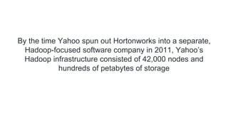 By the time Yahoo spun out Hortonworks into a separate,
Hadoop-focused software company in 2011, Yahoo’s
Hadoop infrastructure consisted of 42,000 nodes and
hundreds of petabytes of storage
 