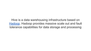 Hive is a data warehousing infrastructure based on
Hadoop. Hadoop provides massive scale out and fault
tolerance capabilities for data storage and processing
 