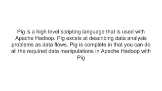 Pig is a high level scripting language that is used with
Apache Hadoop. Pig excels at describing data analysis
problems as data flows. Pig is complete in that you can do
all the required data manipulations in Apache Hadoop with
Pig
 