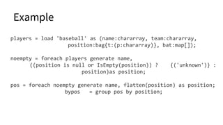 Example
players = load 'baseball' as (name:chararray, team:chararray,
position:bag{t:(p:chararray)}, bat:map[]);
noempty = foreach players generate name,
((position is null or IsEmpty(position)) ? {('unknown')} :
position)as position;
pos = foreach noempty generate name, flatten(position) as position;
bypos = group pos by position;
 