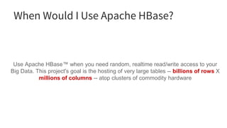 When Would I Use Apache HBase?
Use Apache HBase™ when you need random, realtime read/write access to your
Big Data. This project's goal is the hosting of very large tables -- billions of rows X
millions of columns -- atop clusters of commodity hardware
 