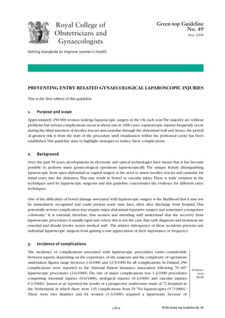 RCOG Green-top Guideline No. 49
1 of 10
PREVENTING ENTRY-RELATED GYNAECOLOGICAL LAPAROSCOPIC INJURIES
This is the first edition of this guideline.
1. Purpose and scope
Approximately 250 000 women undergo laparoscopic surgery in the UK each year.The majority are without
problems but serious complications occur in about one in 1000 cases.Laparoscopic injuries frequently occur
during the blind insertion of needles,trocars and cannulae through the abdominal wall and,hence,the period
of greatest risk is from the start of the procedure until visualisation within the peritoneal cavity has been
established.This guideline aims to highlight strategies to reduce these complications.
2. Background
Over the past 50 years, developments in electronic and optical technologies have meant that it has become
possible to perform many gynaecological operations laparoscopically. The unique feature distinguishing
laparoscopic from open abdominal or vaginal surgery is the need to insert needles, trocars and cannulae for
initial entry into the abdomen.This may result in bowel or vascular injury.There is wide variation in the
techniques used by laparoscopic surgeons and this guideline concentrates the evidence for different entry
techniques.
One of the difficulties of bowel damage associated with laparoscopic surgery is the likelihood that it may not
be immediately recognised and could present some time later, often after discharge from hospital. This
potentially serious complication may require major abdominal reparative surgery and sometimes a temporary
colostomy.1
It is essential, therefore, that women and attending staff understand that the recovery from
laparoscopic procedures is usually rapid and,where this is not the case,that early diagnosis and treatment are
essential and should involve senior medical staff .The relative infrequency of these accidents prevents any
individual laparoscopic surgeon from gaining a true appreciation of their importance or frequency.
3. Incidence of complications
The incidence of complications associated with laparoscopic procedures varies considerably
between reports, depending on the experience of the surgeons and the complexity of operations
undertaken; figures range between 1.0/1000 and 12.5/1000 for all complications. In Finland, 256
complications were reported to the National Patient Insurance Association following 70 607
laparoscopic procedures (3.6/1000). The rate of major complications was 1.4/1000 procedures
comprising intestinal injuries (0.6/1000), urological injuries (0.3/1000) and vascular injuries
0.1/1000).2
Jansen et al. reported the results of a prospective multicentre study of 72 hospitals in
the Netherlands in which there were 145 complications from 25 764 laparoscopies (5.7/1000).3
There were two fatalities and 84 women (3.3/1000) required a laparotomy because of
Green-top Guideline
No. 49
May 2008
Evidence
level
IIb-III
 