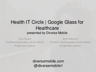 Health IT Circle | Google Glass for
Healthcare
presented by Diverse Mobile
Jason Russell
Chief Marketing Officer, Diverse Mobile
Google Glass Explorer
diversemobile.com
@diversemobile1
Brian Roberson
President, Lead Developer, Diverse Mobile
Google Glass Explorer
 