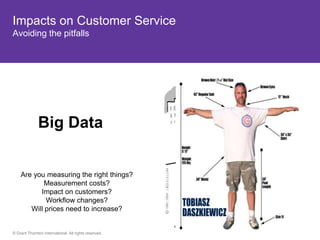 Impacts on Customer Service
Avoiding the pitfalls




              Big Data


    Are you measuring the right things?
           Measurement costs?
          Impact on customers?
            Workflow changes?
       Will prices need to increase?


© Grant Thornton International. All rights reserved.
 