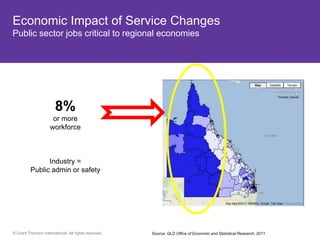 Economic Impact of Service Changes
Public sector jobs critical to regional economies




          8%
       13%or more
      are over 65
               workforce
         QLD


  Hotspots
    Bribie Island
               Industry =
   Sunshine coast
       Public admin or safety
    Gold Coast




© Grant Thornton International. All rights reserved.   Source: QLD Office of Economic and Statistical Research, 2011.
 