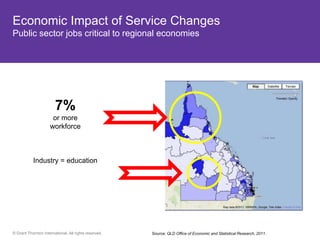 Economic Impact of Service Changes
Public sector jobs critical to regional economies




       13% 7%
                       or more
      are over 65
               workforce
         QLD


  Hotspots
    Bribie Island = education
        Industry
   Sunshine coast
    Gold Coast




© Grant Thornton International. All rights reserved.   Source: QLD Office of Economic and Statistical Research, 2011.
 