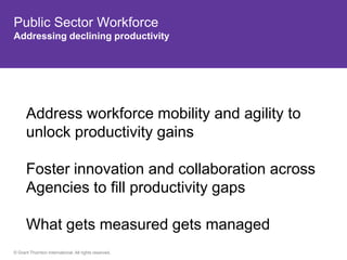 Public Sector Workforce
Addressing declining productivity




      Address workforce mobility and agility to
      unlock productivity gains

      Foster innovation and collaboration across
      Agencies to fill productivity gaps

      What gets measured gets managed
© Grant Thornton International. All rights reserved.
 