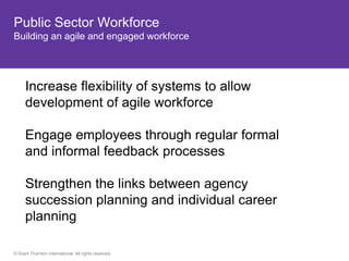 Public Sector Workforce
Building an agile and engaged workforce




      Increase flexibility of systems to allow
      development of agile workforce

      Engage employees through regular formal
      and informal feedback processes

      Strengthen the links between agency
      succession planning and individual career
      planning

© Grant Thornton International. All rights reserved.
 