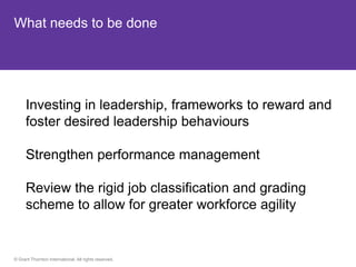 What needs to be done




      Investing in leadership, frameworks to reward and
      foster desired leadership behaviours

      Strengthen performance management

      Review the rigid job classification and grading
      scheme to allow for greater workforce agility


© Grant Thornton International. All rights reserved.
 