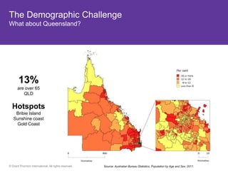 The Demographic Challenge
What about Queensland?




       13%
      are over 65
         QLD


  Hotspots
    Bribie Island
   Sunshine coast
    Gold Coast




© Grant Thornton International. All rights reserved.   Source: Australian Bureau Statistics, Population by Age and Sex, 2011.
 