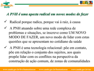 www.saude.gov.br/bvs/humanizacao  www.saude.gov.br/humanizasus  www.saude.gov.br/sas  Radical porque radica, porque vai à raiz, à causa A PNH atuando sobre uma rede complexa de problemas e situações, se inscreve como UM NOVO MODO DE FAZER, um novo modo de lidar com estas questões que se apresentam no cotidiano da saúde A PNH é uma tecnologia relacional: põe em contato, põe em relação o conjunto dos sujeitos, aos quais propõe lidar com os conflitos na perspectiva da construção de ação comum, de zonas de comunalidades A PNH é uma aposta radical em novos modos de fazer 