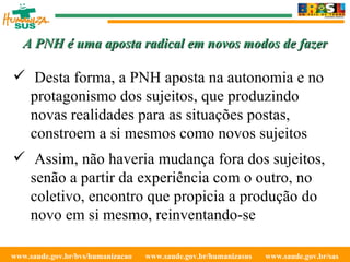 www.saude.gov.br/bvs/humanizacao  www.saude.gov.br/humanizasus  www.saude.gov.br/sas  A PNH é uma aposta radical em novos modos de fazer Desta forma, a PNH aposta na autonomia e no protagonismo dos sujeitos, que produzindo novas realidades para as situações postas, constroem a si mesmos como novos sujeitos Assim, não haveria mudança fora dos sujeitos, senão a partir da experiência com o outro, no coletivo, encontro que propicia a produção do novo em si mesmo, reinventando-se 