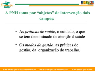 www.saude.gov.br/bvs/humanizacao  www.saude.gov.br/humanizasus  www.saude.gov.br/sas  A PNH toma por “objetos” de intervenção dois campos:   As  práticas de saúde , o cuidado, o que se tem denominado de atenção à saúde Os  modos de gestão , as práticas de gestão, da  organização do trabalho. 