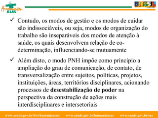 www.saude.gov.br/bvs/humanizacao  www.saude.gov.br/humanizasus  www.saude.gov.br/sas  Contudo, os modos de gestão e os modos de cuidar são indissociáveis, ou seja, modos de organização do trabalho são inseparáveis dos modos de atenção à saúde, os quais desenvolvem relação de co-determinação, influenciando-se mutuamente Além disto, o modo PNH impõe como princípio a ampliação do grau de comunicação, de contato, de transversalização entre sujeitos, políticas, projetos, instituições, áreas, territórios disciplinares, acionando processos de  desestabilização de poder  na perspectiva da construção de ações mais interdisciplinares e intersetoriais 