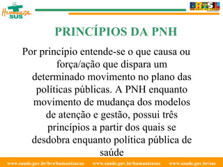www.saude.gov.br/bvs/humanizacao  www.saude.gov.br/humanizasus  www.saude.gov.br/sas  Por princípio entende-se o que causa ou força/ação que dispara um determinado movimento no plano das políticas públicas. A PNH enquanto movimento de mudança dos modelos de atenção e gestão, possui três princípios a partir dos quais se desdobra enquanto política pública de saúde PRINCÍPIOS DA PNH 