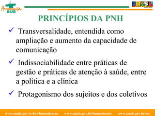 www.saude.gov.br/bvs/humanizacao  www.saude.gov.br/humanizasus  www.saude.gov.br/sas  Transversalidade, entendida como ampliação e aumento da capacidade de comunicação Indissociabilidade entre práticas de gestão e práticas de atenção à saúde, entre a política e a clínica Protagonismo dos sujeitos e dos coletivos PRINCÍPIOS DA PNH 