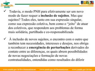 www.saude.gov.br/bvs/humanizacao  www.saude.gov.br/humanizasus  www.saude.gov.br/sas  Todavia, o modo PNH para efetivamente ser um novo modo de fazer requer a  inclusão de sujeitos . Mas que sujeitos? Todos eles, tanto em sua expressão singular, como sua expressão coletiva, bem como o “jeito” de atuar dos coletivos, que respondem aos problemas de forma mais solidária, partilhada e co-responsabilizada À inclusão de novos sujeitos, o encontro com o outro que também tem necessidades, interesses e desejos, nos obriga a reconhecer a  emergência de perturbações  derivados do contato entre as diferenças, os quais abrem possibilidades de novas negociações e formação de novas contratualidades, entendidas como resultados do diferir 
