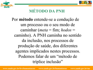 www.saude.gov.br/bvs/humanizacao  www.saude.gov.br/humanizasus  www.saude.gov.br/sas  MÉTODO DA PNH Por  método  entende-se a condução de um processo ou o seu modo de caminhar ( meta  = fim;  hodos  = caminho). A PNH caminha no sentido da inclusão, nos processos de produção de saúde, dos diferentes agentes implicados nestes processos. Podemos falar de um “método de tríplice inclusão” 