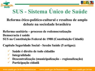 www.saude.gov.br/bvs/humanizacao  www.saude.gov.br/humanizasus  www.saude.gov.br/sas  SUS - Sistema Único de Saúde Reforma sanitária – processo de redemocratização  Democracia é saúde SUS na Constituição Federal de 1988 (Constituição Cidadã) Capítulo Seguridade Social - Sessão Saúde (5 artigos): Saúde é direito de todo cidadão Integralidade Descentralização (municipalização – regionalização) Participação cidadã Reforma ético-político-cultural e resultou de amplo debate na sociedade brasileira 