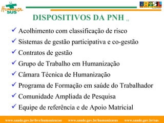 www.saude.gov.br/bvs/humanizacao  www.saude.gov.br/humanizasus  www.saude.gov.br/sas  Acolhimento com classificação de risco Sistemas de gestão participativa e co-gestão Contratos de gestão Grupo de Trabalho em Humanização Câmara Técnica de Humanização Programa de Formação em saúde do Trabalhador Comunidade Ampliada de Pesquisa Equipe de referência e de Apoio Matricial DISPOSITIVOS DA PNH  1/2 