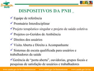 www.saude.gov.br/bvs/humanizacao  www.saude.gov.br/humanizasus  www.saude.gov.br/sas  Equipe de referência Prontuário Interdisciplinar Projeto terapêutico singular e projeto de saúde coletiva Projetos co-Geridos de  Ambiência Direitos dos usuários Visita Aberta e Direito a Acompanhante Sistemas de escuta qualificada para usuários e trabalhadores da saúde Gerência de “porta aberta”, ouvidorias, grupos focais e pesquisas de satisfação de usuários e trabalhadores DISPOSITIVOS DA PNH  2/2 