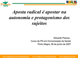 www.saude.gov.br/bvs/humanizacao  www.saude.gov.br/humanizasus  www.saude.gov.br/sas  Aposta radical é apostar na autonomia e protagonismo dos sujeitos Eduardo Passos,  Curso de PG em Humanização da Saúde Porto Alegre, 08 de junho de 2007 