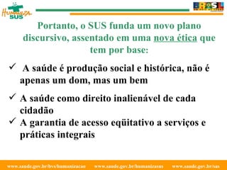 www.saude.gov.br/bvs/humanizacao  www.saude.gov.br/humanizasus  www.saude.gov.br/sas  Portanto, o SUS funda um novo plano discursivo, assentado em uma  nova ética  que tem por base : A saúde é produção social e histórica, não é apenas um dom, mas um bem A saúde como direito inalienável de cada cidadão A garantia de acesso eqüitativo a serviços e práticas integrais 