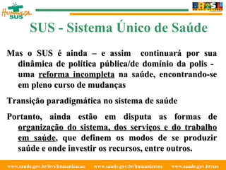 www.saude.gov.br/bvs/humanizacao  www.saude.gov.br/humanizasus  www.saude.gov.br/sas  SUS - Sistema Único de Saúde Mas o SUS é ainda – e assim  continuará por sua dinâmica de política pública/de domínio da polis -  uma  reforma incompleta  na saúde, encontrando-se em pleno curso de mudanças Transição paradigmática no sistema de saúde Portanto, ainda estão em disputa as formas de  organização do sistema, dos serviços e do trabalho em saúde , que definem os modos de se produzir saúde e onde investir os recursos, entre outros. 