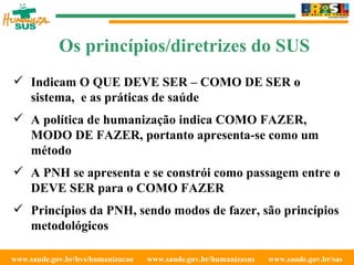 www.saude.gov.br/bvs/humanizacao  www.saude.gov.br/humanizasus  www.saude.gov.br/sas  Indicam O QUE DEVE SER – COMO DE SER o sistema,  e as práticas de saúde A política de humanização indica COMO FAZER, MODO DE FAZER, portanto apresenta-se como um método A PNH se apresenta e se constrói como passagem entre o DEVE SER para o COMO FAZER Princípios da PNH, sendo modos de fazer, são princípios metodológicos Os princípios/diretrizes do SUS 