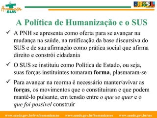 www.saude.gov.br/bvs/humanizacao  www.saude.gov.br/humanizasus  www.saude.gov.br/sas  A PNH se apresenta como oferta para se avançar na mudança na saúde, na ratificação da base discursiva do SUS e de sua afirmação como prática social que afirma direito e constrói cidadania O SUS se instituiu como Política de Estado, ou seja, suas forças instituintes tomaram  forma , plasmaram-se Para avançar na reorma é necessário manter/avivar as  forças , os movimentos que o constituíram e que podem mantê-lo pulsante, em tensão entre  o que se quer  e o  que foi possível  construir A Política de Humanização e o SUS 