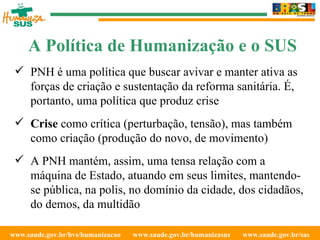www.saude.gov.br/bvs/humanizacao  www.saude.gov.br/humanizasus  www.saude.gov.br/sas  PNH é uma política que buscar avivar e manter ativa as forças de criação e sustentação da reforma sanitária. É, portanto, uma política que produz crise Crise  como crítica (perturbação, tensão), mas também como criação (produção do novo, de movimento) A PNH mantém, assim, uma tensa relação com a máquina de Estado, atuando em seus limites, mantendo-se pública, na polis, no domínio da cidade, dos cidadãos, do demos, da multidão A Política de Humanização e o SUS 