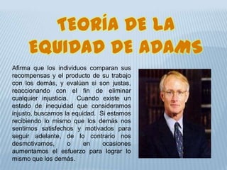 TEORÍA DE LA
EQUIDAD DE ADAMS
Afirma que los individuos comparan sus
recompensas y el producto de su trabajo
con los demás, y evalúan si son justas,
reaccionando con el fin de eliminar
cualquier injusticia. Cuando existe un
estado de inequidad que consideramos
injusto, buscamos la equidad. Si estamos
recibiendo lo mismo que los demás nos
sentimos satisfechos y motivados para
seguir adelante, de lo contrario nos
desmotivamos, o en ocasiones
aumentamos el esfuerzo para lograr lo
mismo que los demás.
 