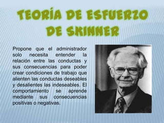 TEORÍA DE ESFUERZO
DE SKINNER
Propone que el administrador
solo necesita entender la
relación entre las conductas y
sus consecuencias para poder
crear condiciones de trabajo que
alienten las conductas deseables
y desalientes las indeseables. El
comportamiento se aprende
mediante sus consecuencias
positivas o negativas.
 