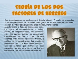 TEORÍA DE LOS DOS
FACTORES DE HERZBEG
Sus investigaciones se centran en el ámbito laboral. A través de encuestas
observo que cuando las personas interrogadas se sentían bien en su trabajo,
tendían a atribuir esta situación a ellos mismos, mencionando
características o factores intrínsecos como:
los logros, el reconocimiento, el trabajo
mismo, la responsabilidad, los ascensos,
etc. En cambio cuando se encontraban
insatisfechos tendían a citar factores
externos como las condiciones de trabajo, la
política de la organización, las relaciones
personales, etc. De este modo, comprobó
que los factores que motivan al estar
presentes, no son los mismos que los que
desmotivan, por eso divide los factores en:
 