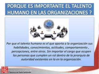 Por que el talento humano es el que aporta a la organización sus
habilidades, conocimientos, actitudes, comportamiento ,
percepciones, entre otros. Sin importar el cargo que ocupen
las personas que cumplen un rol dentro de la jerarquía de
autoridad existentes en la en la organización.
 
