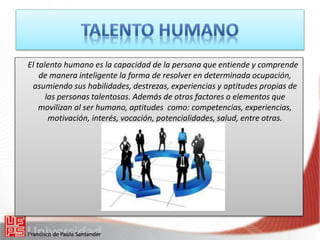 El talento humano es la capacidad de la persona que entiende y comprende
de manera inteligente la forma de resolver en determinada ocupación,
asumiendo sus habilidades, destrezas, experiencias y aptitudes propias de
las personas talentosas. Además de otros factores o elementos que
movilizan al ser humano, aptitudes como: competencias, experiencias,
motivación, interés, vocación, potencialidades, salud, entre otras.
 