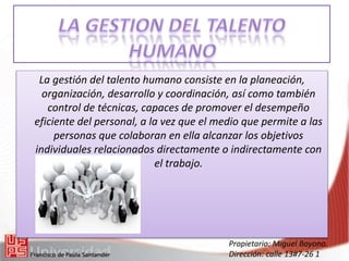 Propietario: Miguel Bayona.
Dirección: calle 13#7-26 1
La gestión del talento humano consiste en la planeación,
organización, desarrollo y coordinación, así como también
control de técnicas, capaces de promover el desempeño
eficiente del personal, a la vez que el medio que permite a las
personas que colaboran en ella alcanzar los objetivos
individuales relacionados directamente o indirectamente con
el trabajo.
 