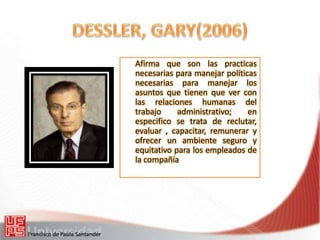 Afirma que son las practicas
necesarias para manejar políticas
necesarias para manejar los
asuntos que tienen que ver con
las relaciones humanas del
trabajo administrativo; en
especifico se trata de reclutar,
evaluar , capacitar, remunerar y
ofrecer un ambiente seguro y
equitativo para los empleados de
la compañía
 