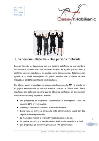 GESTION
DEL
TALENTO
HUMANO

Una persona satisfecha = Una persona motivada
En esta fórmula, la IMA afirma que una persona satisfecha es equivalente a
una motivada. Es decir que, una persona satisfecha es aquella que está feliz y
conforme con sus resultados, los cuales, como consecuencia, deberían estar
ligados a un mejor desempeño. En pocas palabras sólo a través de una
motivación, se logra una mejoría en el resultado.
Por último, quiero profundizar en algunos resultados que la IMA ha puesto en
su página web después de muchos estudios durante los últimos años. Estos
resultados son solo una muestra que los objetivos planteados en la definición
anterior se cumplen y se pueden analizar.


Los programas de incentivos

incrementan el desempeño - 44% en

equipos; 22% en individuales.


Un equipo motivado incrementa el servicio al cliente



Entre más se motive al empleado, más comprometido estará con los
objetivos de la organización.



La motivación mejora la retención y la confianza del cliente.



La motivación reduce la rotación de empleados e incrementa la actitud.



Los programas de incentivos generan un ROI comprobable.
[Escriba el nombre de la compañía] | TRABAJO EN EQUIPO

3

 