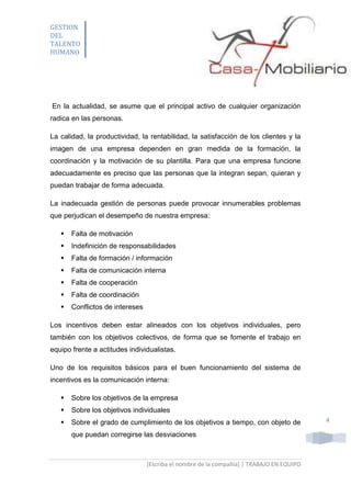 GESTION
DEL
TALENTO
HUMANO

En la actualidad, se asume que el principal activo de cualquier organización
radica en las personas.
La calidad, la productividad, la rentabilidad, la satisfacción de los clientes y la
imagen de una empresa dependen en gran medida de la formación, la
coordinación y la motivación de su plantilla. Para que una empresa funcione
adecuadamente es preciso que las personas que la integran sepan, quieran y
puedan trabajar de forma adecuada.
La inadecuada gestión de personas puede provocar innumerables problemas
que perjudican el desempeño de nuestra empresa:


Falta de motivación



Indefinición de responsabilidades



Falta de formación / información



Falta de comunicación interna



Falta de cooperación



Falta de coordinación



Conflictos de intereses

Los incentivos deben estar alineados con los objetivos individuales, pero
también con los objetivos colectivos, de forma que se fomente el trabajo en
equipo frente a actitudes individualistas.
Uno de los requisitos básicos para el buen funcionamiento del sistema de
incentivos es la comunicación interna:


Sobre los objetivos de la empresa



Sobre los objetivos individuales



Sobre el grado de cumplimiento de los objetivos a tiempo, con objeto de
que puedan corregirse las desviaciones

[Escriba el nombre de la compañía] | TRABAJO EN EQUIPO

4

 