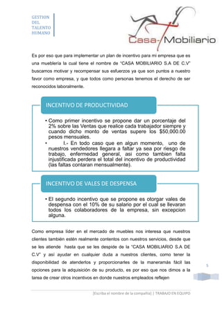 GESTION
DEL
TALENTO
HUMANO

Es por eso que para implementar un plan de incentivo para mi empresa que es
una mueblería la cual tiene el nombre de “CASA MOBILIARIO S.A DE C.V”
buscamos motivar y recompensar sus esfuerzos ya que son puntos a nuestro
favor como empresa, y que todos como personas tenemos el derecho de ser
reconocidos laboralmente.

INCENTIVO DE PRODUCTIVIDAD
• Como primer incentivo se propone dar un porcentaje del
2% sobre las Ventas que realice cada trabajador siempre y
cuando dicho monto de ventas supere los $50,000.00
pesos mensuales.
•
I.- En todo caso que en algun momento, uno de
nuestros vendedores llegara a faltar ya sea por riesgo de
trabajo, enfermedad general, asi como tambien falta
injustificada perdera el total del incentivo de productividad
(las faltas contaran mensualmente).

INCENTIVO DE VALES DE DESPENSA
• El segundo incentivo que se propone es otorgar vales de
despensa con el 10% de su salario por el cual se llevaran
todos los colaboradores de la empresa, sin excepcion
alguna.
Como empresa líder en el mercado de muebles nos interesa que nuestros
clientes también estén realmente contentos con nuestros servicios, desde que
se les atiende hasta que se les despide de la “CASA MOBILIARIO S.A DE
C.V” y así ayudar en cualquier duda a nuestros clientes, como tener la
disponibilidad de atenderlos y proporcionarles de la maneramás fácil las
opciones para la adquisición de su producto, es por eso que nos dimos a la
tarea de crear otros incentivos en donde nuestros empleados reflejen

[Escriba el nombre de la compañía] | TRABAJO EN EQUIPO

5

 